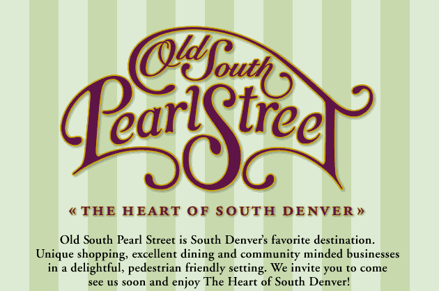 Old South Pearl Street is South Denver's favorite destination.  Unique shopping, excellent dining and community minded businesses  in a delightful, pedestrian friendly setting. We invite you to come  see us soon and enjoy The Heart of South Denver!